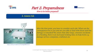 Part 2: Preparedness
How to be better prepared?
e-Learning for the Prevention, Preparedness and Response to
Natural Disasters
49
After the first point, you have to consider each risk. What can the
consequences be to you and are you able to deal with them until the
damage is remedied? Be aware that after large, extensive incidents
as a flooding, there is an increased waiting time on help from e.g.
damage service companies, craftsmen etc.
Image courtesy of nattavut at FreeDigitalPhotos.net
 