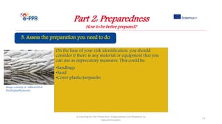 Image courtesy of sakhorn38.at
FreeDigitalPhotos.net
On the base of your risk identification, you should
consider if there is any material or equipment that you
can use as deprecatory measures. This could be:
•Sandbags
•Sand
•Cover plastic/tarpaulin
Part 2: Preparedness
How to be better prepared?
e-Learning for the Prevention, Preparedness and Response to
Natural Disasters
53
 