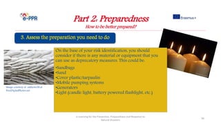 Image courtesy of sakhorn38.at
FreeDigitalPhotos.net
On the base of your risk identification, you should
consider if there is any material or equipment that you
can use as deprecatory measures. This could be:
•Sandbags
•Sand
•Cover plastic/tarpaulin
•Mobile pumping systems
•Generators
•Light (candle light, battery powered flashlight, etc.)
Part 2: Preparedness
How to be better prepared?
e-Learning for the Prevention, Preparedness and Response to
Natural Disasters
56
 