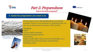 Image courtesy of sakhorn38.at
FreeDigitalPhotos.net
On the base of your risk identification, you should
consider if there is any material or equipment that you
can use as deprecatory measures. This could be:
•Sandbags
•Sand
•Cover plastic/tarpaulin
•Mobile pumping systems
•Generators
•Light (candle light, battery powered flashlight, etc.)
•Canned food and preparation opportunities
•Drinking water
Part 2: Preparedness
How to be better prepared?
e-Learning for the Prevention, Preparedness and Response to
Natural Disasters
58
 