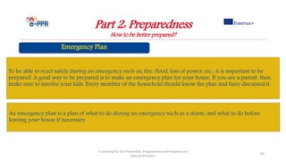 Part 2: Preparedness
How to be better prepared?
e-Learning for the Prevention, Preparedness and Response to
Natural Disasters
60
To be able to react safely during an emergency such as; fire, flood, loss of power, etc., it is important to be
prepared. A good way to be prepared is to make an emergency plan for your house. If you are a parent, then
make sure to involve your kids. Every member of the household should know the plan and have discussed it.
An emergency plan is a plan of what to do during an emergency such as a storm, and what to do before
leaving your house if necessary.
 