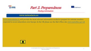 Part 2: Preparedness
Finding information
e-Learning for the Prevention, Preparedness and Response to
Natural Disasters
7
www.meteoalarm.eu will provide the most relevant information needed to prepare for extreme weather,
expected to occur somewhere over Europe: In the UK please see the Met Office site www.metoffice.gov.uk
 