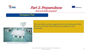 Part 2: Preparedness
How to be better prepared?
e-Learning for the Prevention, Preparedness and Response to
Natural Disasters
61
The next slides contain suggestions for your Emergency Plan.
However, the Plan should always be adapted to your
household.
Image courtesy of nattavut at FreeDigitalPhotos.net
 