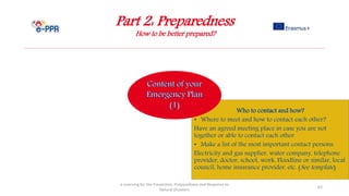 Part 2: Preparedness
How to be better prepared?
e-Learning for the Prevention, Preparedness and Response to
Natural Disasters
62
Who to contact and how?
• Where to meet and how to contact each other?
Have an agreed meeting place in case you are not
together or able to contact each other
• Make a list of the most important contact persons:
Electricity and gas supplier, water company, telephone
provider, doctor, school, work, Floodline or similar, local
council, home insurance provider, etc. (See template)
 