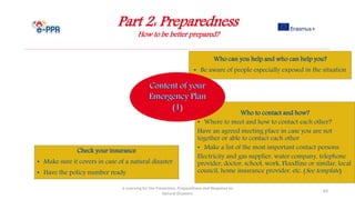 Part 2: Preparedness
How to be better prepared?
e-Learning for the Prevention, Preparedness and Response to
Natural Disasters
64
Who to contact and how?
• Where to meet and how to contact each other?
Have an agreed meeting place in case you are not
together or able to contact each other
• Make a list of the most important contact persons:
Electricity and gas supplier, water company, telephone
provider, doctor, school, work, Floodline or similar, local
council, home insurance provider, etc. (See template)
Who can you help and who can help you?
• Be aware of people especially exposed in the situation
Check your insurance
• Make sure it covers in case of a natural disaster
• Have the policy number ready
 