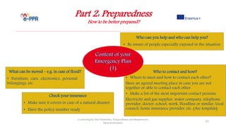 Part 2: Preparedness
How to be better prepared?
e-Learning for the Prevention, Preparedness and Response to
Natural Disasters
65
Who to contact and how?
• Where to meet and how to contact each other?
Have an agreed meeting place in case you are not
together or able to contact each other
• Make a list of the most important contact persons:
Electricity and gas supplier, water company, telephone
provider, doctor, school, work, Floodline or similar, local
council, home insurance provider, etc. (See template)
Who can you help and who can help you?
• Be aware of people especially exposed in the situation
What can be moved – e.g. in case of flood?
• Furniture, cars, electronics, personal
belongings, etc.
Check your insurance
• Make sure it covers in case of a natural disaster
• Have the policy number ready
 