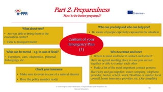 Part 2: Preparedness
How to be better prepared?
e-Learning for the Prevention, Preparedness and Response to
Natural Disasters
66
Who to contact and how?
• Where to meet and how to contact each other?
Have an agreed meeting place in case you are not
together or able to contact each other
• Make a list of the most important contact persons:
Electricity and gas supplier, water company, telephone
provider, doctor, school, work, Floodline or similar, local
council, home insurance provider, etc. (See template)
Who can you help and who can help you?
• Be aware of people especially exposed in the situation
What about pets?
• Are you able to bring them to the
evacuation centre?
• How to transport them?
What can be moved – e.g. in case of flood?
• Furniture, cars, electronics, personal
belongings, etc.
Check your insurance
• Make sure it covers in case of a natural disaster
• Have the policy number ready
 