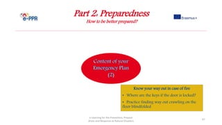 Part 2: Preparedness
How to be better prepared?
e-Learning for the Prevention, Prepare
dness and Response to Natural Disasters
67
Know your way out in case of fire
• Where are the keys if the door is locked?
• Practice finding way out crawling on the
floor blindfolded
 