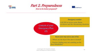 Part 2: Preparedness
How to be better prepared?
e-Learning for the Prevention, Prepare
dness and Response to Natural Disasters
68
Know your way out in case of fire
• Where are the keys if the door is locked?
• Practice finding way out crawling on the
floor blindfolded
Emergency number
Call 999 at severe acute illness,
accidents and life-threatening situations
 