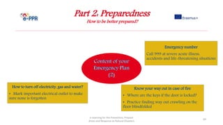 Part 2: Preparedness
How to be better prepared?
e-Learning for the Prevention, Prepare
dness and Response to Natural Disasters
69
How to turn off electricity, gas and water?
• Mark important electrical outlet to make
sure none is forgotten
Know your way out in case of fire
• Where are the keys if the door is locked?
• Practice finding way out crawling on the
floor blindfolded
Emergency number
Call 999 at severe acute illness,
accidents and life-threatening situations
 