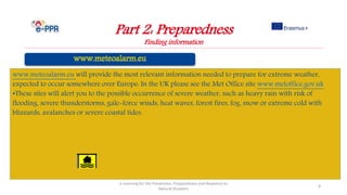 Part 2: Preparedness
Finding information
e-Learning for the Prevention, Preparedness and Response to
Natural Disasters
8
www.meteoalarm.eu will provide the most relevant information needed to prepare for extreme weather,
expected to occur somewhere over Europe: In the UK please see the Met Office site www.metoffice.gov.uk
•These sites will alert you to the possible occurrence of severe weather, such as heavy rain with risk of
flooding, severe thunderstorms, gale-force winds, heat waves, forest fires, fog, snow or extreme cold with
blizzards, avalanches or severe coastal tides.
 