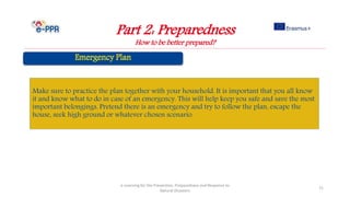Part 2: Preparedness
How to be better prepared?
e-Learning for the Prevention, Preparedness and Response to
Natural Disasters
71
Make sure to practice the plan together with your household. It is important that you all know
it and know what to do in case of an emergency. This will help keep you safe and save the most
important belongings. Pretend there is an emergency and try to follow the plan, escape the
house, seek high ground or whatever chosen scenario.
 