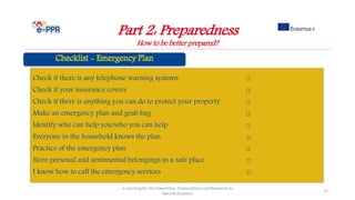 Part 2: Preparedness
How to be better prepared?
e-Learning for the Prevention, Preparedness and Response to
Natural Disasters
72
Check if there is any telephone warning systems □
Check if your insurance covers □
Check if there is anything you can do to protect your property □
Make an emergency plan and grab bag □
Identify who can help you/who you can help □
Everyone in the household knows the plan □
Practice of the emergency plan □
Store personal and sentimental belongings in a safe place □
I know how to call the emergency services □
 