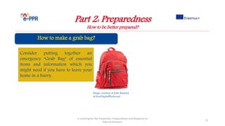 Image courtesy of John Kasawa
at FreeDigitalPhotos.net
Part 2: Preparedness
How to be better prepared?
e-Learning for the Prevention, Preparedness and Response to
Natural Disasters
73
Consider putting together an
emergency “Grab Bag” of essential
items and information which you
might need if you have to leave your
home in a hurry.
 