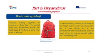 Image courtesy of John Kasawa
at FreeDigitalPhotos.net
Part 2: Preparedness
How to be better prepared?
e-Learning for the Prevention, Preparedness and Response to
Natural Disasters
74
Consider putting together an
emergency “Grab Bag” of essential
items and information which you
might need if you have to leave your
home in a hurry.
It is not necessary to have all the items in
the “bag”, but be aware of where they
are if you choose to, or are
recommended to evacuate your home at
short notice, so you can quickly gather
the contents together.
 