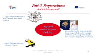 Part 2: Preparedness
How to be better prepared?
e-Learning for the Prevention, Preparedness and Response to
Natural Disasters
78
A copy of your home Emergency
Plan / checklist or list of key
contacts.
Important documents (insurance policies,
deeds, passports, birth and/or marriage
certificates, photos, etc.) If possible place
these inside a waterproof bag or container.
A torch (battery or wind-up)
with spare batteries.
 