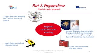 Part 2: Preparedness
How to be better prepared?
e-Learning for the Prevention, Preparedness and Response to
Natural Disasters
79
A copy of your home Emergency
Plan / checklist or list of key
contacts.
Important documents (insurance policies,
deeds, passports, birth and/or marriage
certificates, photos, etc.) If possible place
these inside a waterproof bag or container.
A torch (battery or wind-up)
with spare batteries.
A radio (battery or windup)
with spare batteries.
 