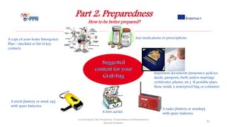 Part 2: Preparedness
How to be better prepared?
e-Learning for the Prevention, Preparedness and Response to
Natural Disasters
81
A first aid kit.
A copy of your home Emergency
Plan / checklist or list of key
contacts.
Important documents (insurance policies,
deeds, passports, birth and/or marriage
certificates, photos, etc.) If possible place
these inside a waterproof bag or container.
A torch (battery or wind-up)
with spare batteries.
A radio (battery or windup)
with spare batteries.
Any medications or prescriptions.
 
