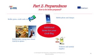 Part 2: Preparedness
How to be better prepared?
e-Learning for the Prevention, Preparedness and Response to
Natural Disasters
86
Wallet, purse, credit cards, etc.
Toiletries and sanitary
supplies.
Mobile phone and charger.
Bottled water, energy bars, tinned
food & tin opener.
 