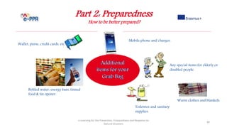 Part 2: Preparedness
How to be better prepared?
e-Learning for the Prevention, Preparedness and Response to
Natural Disasters
88
Wallet, purse, credit cards, etc.
Any special items for elderly or
disabled people.
Toiletries and sanitary
supplies.
Mobile phone and charger.
Bottled water, energy bars, tinned
food & tin opener.
Warm clothes and blankets.
 