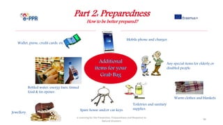 Part 2: Preparedness
How to be better prepared?
e-Learning for the Prevention, Preparedness and Response to
Natural Disasters
90
Spare house and/or car keys.
Wallet, purse, credit cards, etc.
Any special items for elderly or
disabled people.
Jewellery.
Toiletries and sanitary
supplies.
Mobile phone and charger.
Bottled water, energy bars, tinned
food & tin opener.
Warm clothes and blankets.
 
