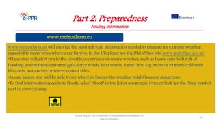 Part 2: Preparedness
Finding information
e-Learning for the Prevention, Preparedness and Response to
Natural Disasters
10
www.meteoalarm.eu will provide the most relevant information needed to prepare for extreme weather,
expected to occur somewhere over Europe: In the UK please see the Met Office site www.metoffice.gov.uk
•These sites will alert you to the possible occurrence of severe weather, such as heavy rain with risk of
flooding, severe thunderstorms, gale-force winds, heat waves, forest fires, fog, snow or extreme cold with
blizzards, avalanches or severe coastal tides.
•In one glance you will be able to see where in Europe the weather might become dangerous.
•To find information specific to floods: select “flood” in the list of awareness types or look for the flood symbol
next to your country
 