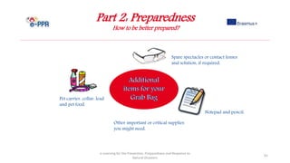 Part 2: Preparedness
How to be better prepared?
e-Learning for the Prevention, Preparedness and Response to
Natural Disasters
91
Other important or critical supplies
you might need.
Pet carrier, collar, lead
and pet food.
Notepad and pencil.
Spare spectacles or contact lenses
and solution, if required.
 