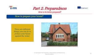 Part 2: Preparedness
How to be better prepared?
e-Learning for the Prevention, Preparedness and Response to
Natural Disasters
92
There are different
things you can do to
protect your house
against the water.
 