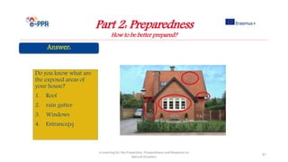 Part 2: Preparedness
How to be better prepared?
e-Learning for the Prevention, Preparedness and Response to
Natural Disasters
97
Do you know what are
the exposed areas of
your house?
1. Roof
2. rain gutter
3. Windows
4. Entrance(s)
 