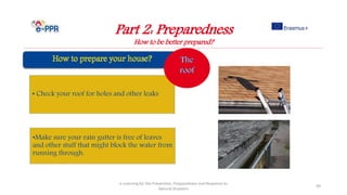 Part 2: Preparedness
How to be better prepared?
e-Learning for the Prevention, Preparedness and Response to
Natural Disasters
99
• Check your roof for holes and other leaks
•Make sure your rain gutter is free of leaves
and other stuff that might block the water from
running through.
 