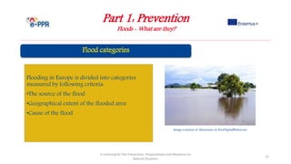 Part 1: Prevention
Floods - What are they?
e-Learning for the Prevention, Preparedness and Response to
Natural Disasters
12
Flooding in Europe is divided into categories
measured by following criteria:
•The source of the flood
•Geographical extent of the flooded area
•Cause of the flood
Image courtesy of khuruzero at FreeDigitalPhotos.net
 
