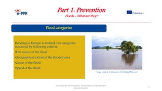 Part 1: Prevention
Floods - What are they?
e-Learning for the Prevention, Preparedness and Response to
Natural Disasters
13
Flooding in Europe is divided into categories
measured by following criteria:
•The source of the flood
•Geographical extent of the flooded area
•Cause of the flood
•Speed of the flood
Image courtesy of khuruzero at FreeDigitalPhotos.net
 