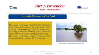 Part 1: Prevention
Floods - What are they?
e-Learning for the Prevention, Preparedness and Response to
Natural Disasters
14
The source of the flood refers to where the water
comes from. That means if the water comes from
the sea (coastal flooding), from streams (stream
flooding), from above (flooding due to rainwater)
or from below (flooding due to ground water).
The source of the flood is closely connected with
the geographical extent of the flooded area.
Image courtesy of khuruzero at FreeDigitalPhotos.net
 