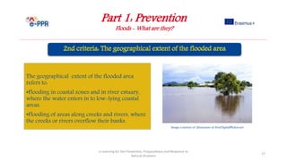 Part 1: Prevention
Floods - What are they?
e-Learning for the Prevention, Preparedness and Response to
Natural Disasters
17
The geographical extent of the flooded area
refers to:
•Flooding in coastal zones and in river estuary,
where the water enters in to low-lying coastal
areas.
•Flooding of areas along creeks and rivers, where
the creeks or rivers overflow their banks.
Image courtesy of khuruzero at FreeDigitalPhotos.net
 