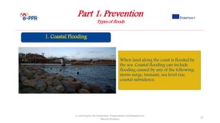 Part 1: Prevention
Types of floods
e-Learning for the Prevention, Preparedness and Response to
Natural Disasters
22
When land along the coast is flooded by
the sea. Coastal flooding can include
flooding caused by any of the following:
storm surge, tsunami, sea level rise,
coastal subsidence.
 