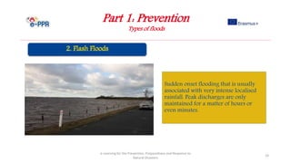 Part 1: Prevention
Types of floods
e-Learning for the Prevention, Preparedness and Response to
Natural Disasters
23
Sudden onset flooding that is usually
associated with very intense localised
rainfall. Peak discharges are only
maintained for a matter of hours or
even minutes.
 