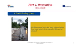 Part 1: Prevention
Types of floods
e-Learning for the Prevention, Preparedness and Response to
Natural Disasters
24
Flooding that occurs when water volume and/or
flow is too great to be contained within a river
channel.
 