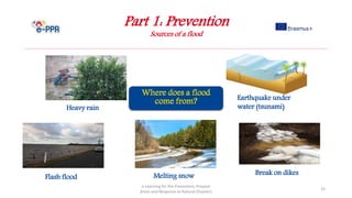 Part 1: Prevention
Sources of a flood
e-Learning for the Prevention, Prepare
dness and Response to Natural Disasters
33
Earthquake under
water (tsunami)Heavy rain
Flash flood Melting snow Break on dikes
 