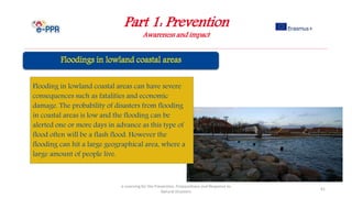 Part 1: Prevention
Awareness and impact
e-Learning for the Prevention, Preparedness and Response to
Natural Disasters
41
Flooding in lowland coastal areas can have severe
consequences such as fatalities and economic
damage. The probability of disasters from flooding
in coastal areas is low and the flooding can be
alerted one or more days in advance as this type of
flood often will be a flash flood. However the
flooding can hit a large geographical area, where a
large amount of people live.
 