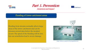 Part 1: Prevention
Awareness and impact
e-Learning for the Prevention, Preparedness and Response to
Natural Disasters
42
Flooding from streams normally affects large
areas of the lower catchment and can be
foreseen several days before the incident
occurs. The speed of the flooding will be low,
but can nonetheless lead to severe damage.
Image courtesy of nattavut at FreeDigitalPhotos.net
 