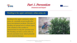 Part 1: Prevention
Awareness and impact
e-Learning for the Prevention, Preparedness and Response to
Natural Disasters
43
Flooding in the upper catchment, urban
areas, etc., normally occurs locally after
heavy precipitation incidents. This type of
flooding can spread out of a whole region,
if the situation of the weather is
characterized of a big low-pressure area.
The flooding can have a severe effect in
densely populated areas, which primarily
covers material damages.
 