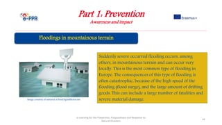Part 1: Prevention
Awareness and impact
e-Learning for the Prevention, Preparedness and Response to
Natural Disasters
44
Suddenly severe occurred flooding occurs, among
others, in mountainous terrain and can occur very
locally. This is the most common type of flooding in
Europe. The consequences of this type of flooding is
often catastrophic, because of the high speed of the
flooding (flood surge), and the large amount of drifting
goods. This can include a large number of fatalities and
severe material damage.Image courtesy of nattavut at FreeDigitalPhotos.net
 