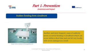 Part 1: Prevention
Awareness and impact
e-Learning for the Prevention, Preparedness and Response to
Natural Disasters
45
Another, and more frequent, cause of suddenly
severe occurred flooding is cloudburst which can
occur within a short time and can hit very locally,
with severe damages as a result.
Image courtesy of nattavut at FreeDigitalPhotos.net
 