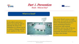 Part 1: Prevention
Floods - What are they?
e-Learning for the Prevention, Preparedness and Response to
Natural Disasters
5
To be able to prevent a
flood, you must be able to
identify the flood. The
definition of a flood can be
a variety of things and the
same applies to the cause.
The word "flood" covers a wide
spectrum, as it can be everything
from a flooded basement to a
more permanent flood in
connection with natural
incidents, such as rise in the sea
level, tectonic subsidence or
manmade structures such as dam
or dikes who breaks.
Image courtesy of nattavut at FreeDigitalPhotos.net
 