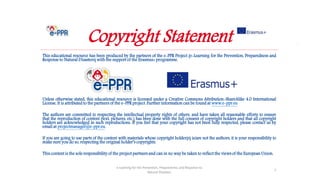 e-Learning for the Prevention, Preparedness and Response to
Natural Disasters
59
This educational resource has been produced by the partners of the e-PPR Project (e-Learning for the Prevention, Preparedness and
Response to Natural Disasters) with the support of the Erasmus+ programme.
Unless otherwise stated, this educational resource is licensed under a Creative Commons Attribution-ShareAlike 4.0 International
License. It is attributed to the partners of the e-PPR project. Further information can be found at www.e-ppr.eu
The authors are committed to respecting the intellectual property rights of others, and have taken all reasonable efforts to ensure
that the reproduction of content (text, pictures, etc.) has been done with the full consent of copyright holders and that all copyright
holders are acknowledged in such reproductions. If you feel that your copyright has not been fully respected, please contact us by
email at projectmanager@e-ppr.eu.
If you are going to use parts of the content with materials whose copyright holder(s) is/are not the authors, it is your responsibility to
make sure you do so, respecting the original holder’s copyrights.
This content is the sole responsibility of the project partners and can in no way be taken to reflect the views of the European Union.
e-Learning for the Prevention, Preparedness and Response to
Natural Disasters
1
Copyright Statement
 