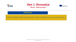 Part 1: Prevention
Floods - What are they?
e-Learning for the Prevention, Preparedness and Response to
Natural Disasters
6
A flood is flooding of time limited character where normally dry areas are covered in water.
 