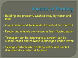    Building and property washed away by water and
    mud

   Crops ruined and farmlands saturated for months

   People and animals can drown in fast flowing water

   Transport can be interrupted; airport can be
    closed, roads and railways submerged under water

   Sewage contaminate drinking water and causes
    diseases like cholera & typhoid
 