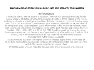 FLOODS MITIGATION TECHNICAL GUIDELINES AND STREATGY FOR PAKISTAN INTRODUCTION Floods are almost annual events in Pakistan.  Pakistan has been experiencing floods mainly because of its topography, Sind, Kabul and swat are three hazard prone rivers, and due to climatic and ecological condition, Pakistan constantly received flooding every year. This is not a matter of concern every year. However, when floods exceed normal flooding level, they take dangerous turns. Many times in the history of Pakistan, floods took severe and sometimes catastrophic turns. In the past Pakistan experienced severe floods in 1973, 1992, 2006 and 2010. But 2010 flood breaks all past records. Latest Government estimates put the number of people directly affected by the floods at 15.4 million, and the number continues to rise (National and Provincial Disaster Management Authorities, 16 August). Assessments to establish the degree to which affected populations are in need of immediate humanitarian assistance continue. The official death toll has risen to 1,402, with 2,024 people reported as injured. Over 893,000 houses are now reported to have been either damaged or destroyed. 