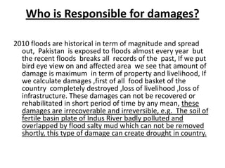 Who is Responsible for damages?2010 floods are historical in term of magnitude and spread out,  Pakistan  is exposed to floods almost every year  but the recent floods  breaks all  records of the  past, If we put bird eye view on and affected area  we see that amount of damage is maximum  in term of property and livelihood, If we calculate damages ,first of all  food basket of the country  completely destroyed ,loss of livelihood ,loss of infrastructure. These damages can not be recovered or rehabilitated in short period of time by any mean, these damages are irrecoverable and irreversible, e.g.  The soil of fertile basin plate of Indus River badly polluted and overlapped by flood salty mud which can not be removed shortly, this type of damage can create drought in country.