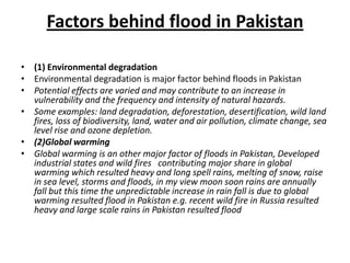 Factors behind flood in Pakistan(1) Environmental degradationEnvironmental degradation is major factor behind floods in Pakistan Potential effects are varied and may contribute to an increase in vulnerability and the frequency and intensity of natural hazards.Some examples: land degradation, deforestation, desertification, wild land fires, loss of biodiversity, land, water and air pollution, climate change, sea level rise and ozone depletion.(2)Global warmingGlobal warming is an other major factor of floods in Pakistan, Developed industrial states and wild fires   contributing major share in global warming which resulted heavy and long spell rains, melting of snow, raise in sea level, storms and floods, in my view moon soon rains are annually fall but this time the unpredictable increase in rain fall is due to global warming resulted flood in Pakistan e.g. recent wild fire in Russia resulted heavy and large scale rains in Pakistan resulted flood